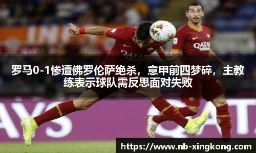 罗马0-1惨遭佛罗伦萨绝杀，意甲前四梦碎，主教练表示球队需反思面对失败