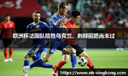 欧洲杯法国队险胜乌克兰，荆棘前路尚未过